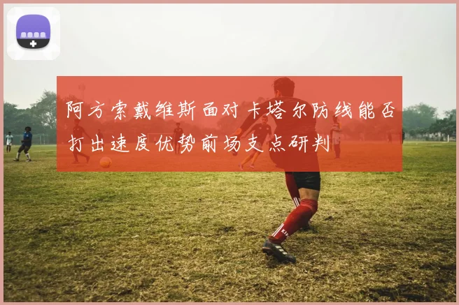 阿方索戴维斯面对卡塔尔防线能否打出速度优势前场支点研判