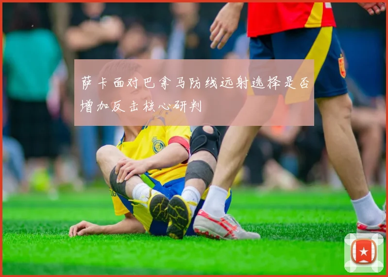 萨卡面对巴拿马防线远射选择是否增加反击核心研判