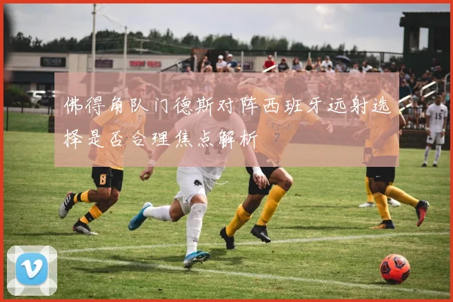 佛得角队门德斯对阵西班牙远射选择是否合理焦点解析