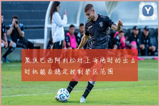 聚焦巴西阿利松对上海地时的出击时机能否稳定控制禁区范围