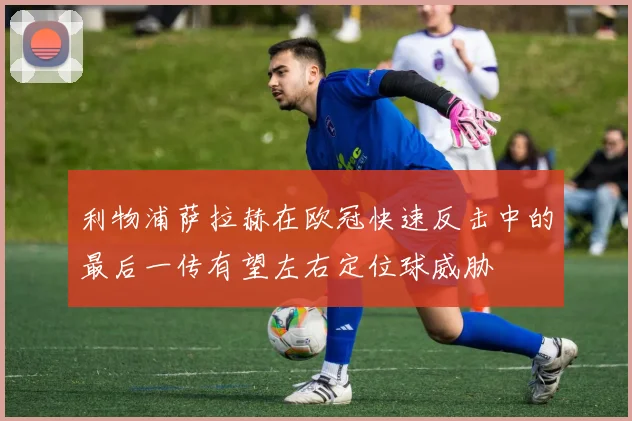 利物浦萨拉赫在欧冠快速反击中的最后一传有望左右定位球威胁