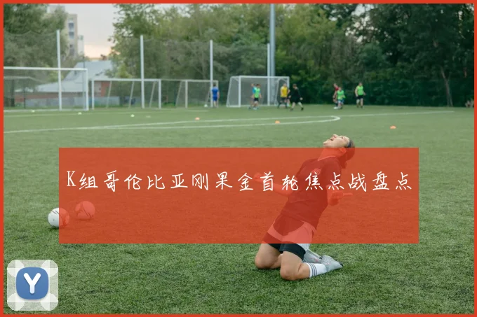 K组哥伦比亚刚果金首轮焦点战盘点
