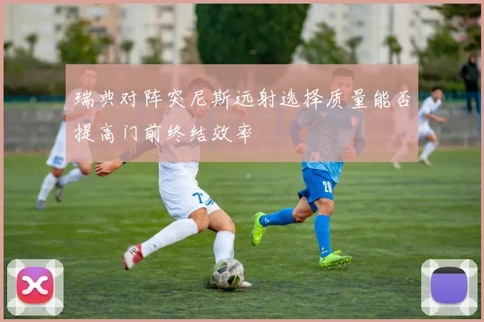瑞典对阵突尼斯远射选择质量能否提高门前终结效率