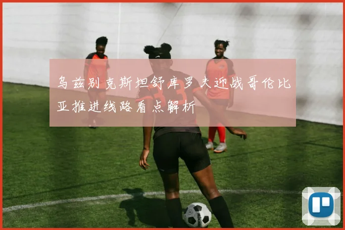 乌兹别克斯坦舒库罗夫迎战哥伦比亚推进线路看点解析