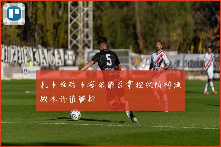 扎卡面对卡塔尔能否掌控攻防转换战术价值解析