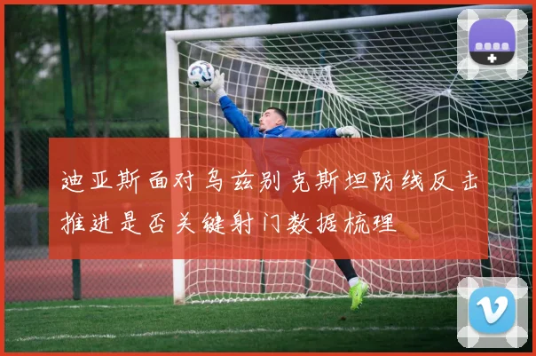 迪亚斯面对乌兹别克斯坦防线反击推进是否关键射门数据梳理