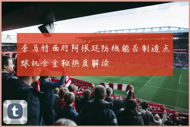 奈马特面对阿根廷防线能否制造点球机会金靴热度解读