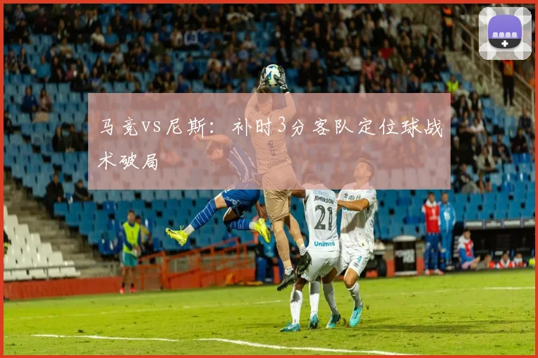 马竞vs尼斯：补时3分客队定位球战术破局