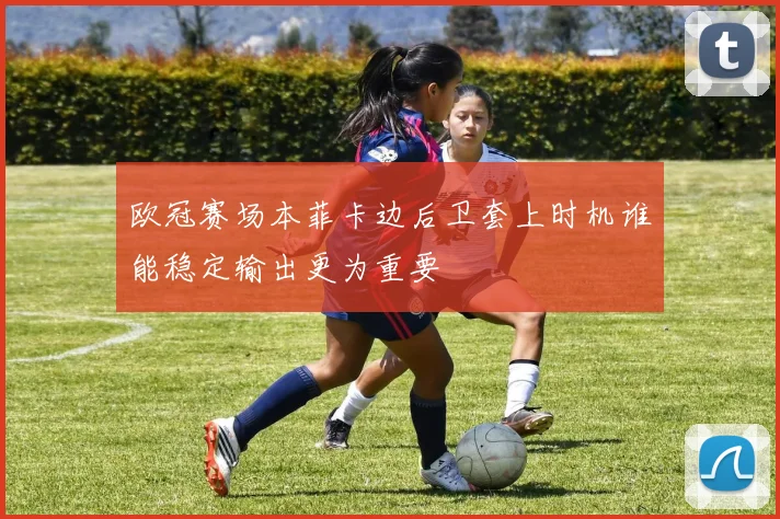 欧冠赛场本菲卡边后卫套上时机谁能稳定输出更为重要
