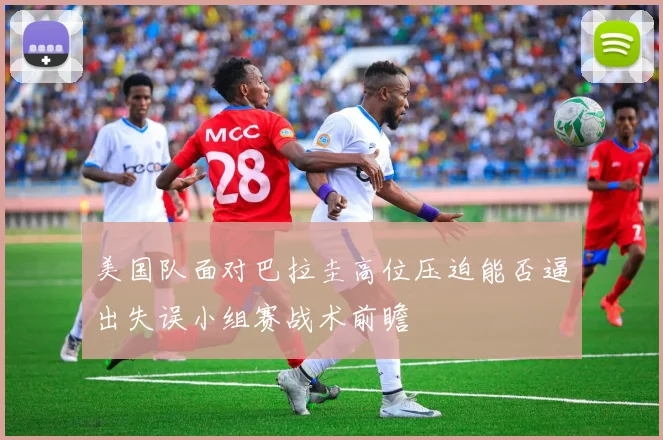 美国队面对巴拉圭高位压迫能否逼出失误小组赛战术前瞻