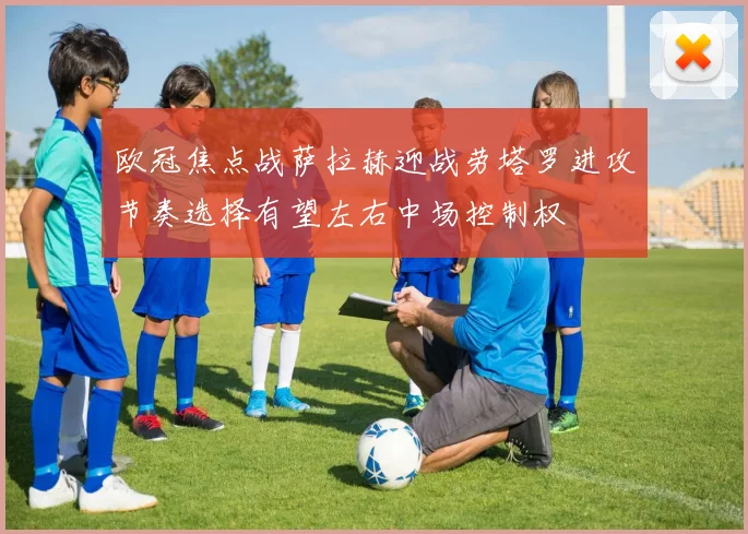欧冠焦点战萨拉赫迎战劳塔罗进攻节奏选择有望左右中场控制权