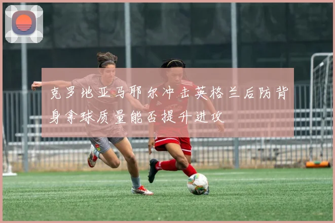 克罗地亚马耶尔冲击英格兰后防背身拿球质量能否提升进攻