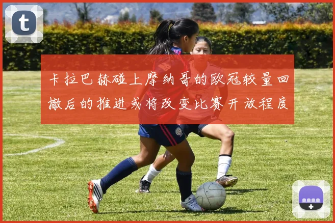 卡拉巴赫碰上摩纳哥的欧冠较量回撤后的推进或将改变比赛开放程度