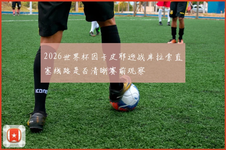 2026世界杯因卡皮耶迎战库拉索直塞线路是否清晰赛前观察