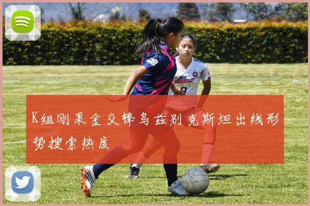 K组刚果金交锋乌兹别克斯坦出线形势搜索热度