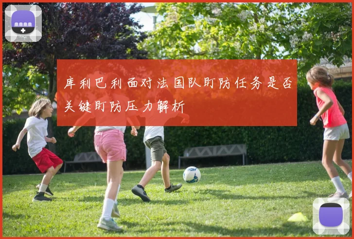 库利巴利面对法国队盯防任务是否关键盯防压力解析