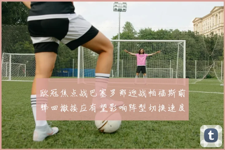 欧冠焦点战巴塞罗那迎战帕福斯前锋回撤接应有望影响阵型切换速度