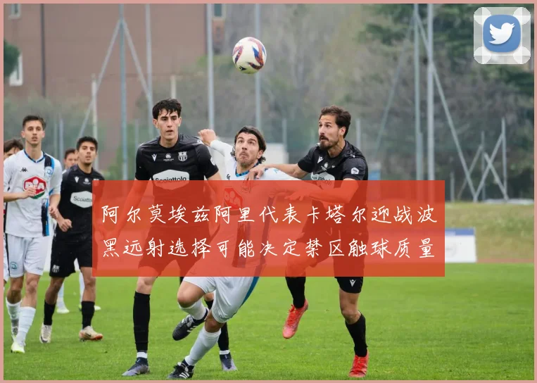 阿尔莫埃兹阿里代表卡塔尔迎战波黑远射选择可能决定禁区触球质量