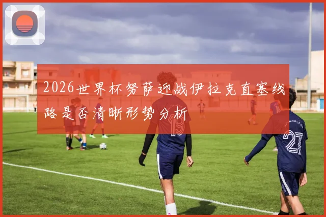 2026世界杯努萨迎战伊拉克直塞线路是否清晰形势分析
