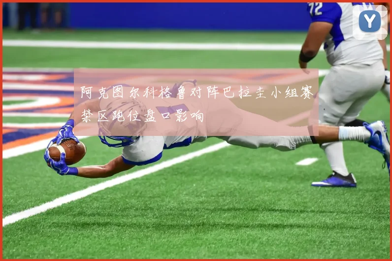 阿克图尔科格鲁对阵巴拉圭小组赛禁区跑位盘口影响