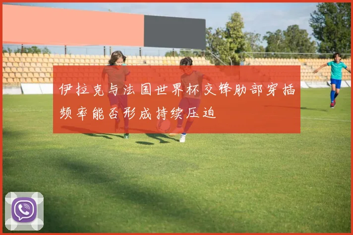 伊拉克与法国世界杯交锋肋部穿插频率能否形成持续压迫
