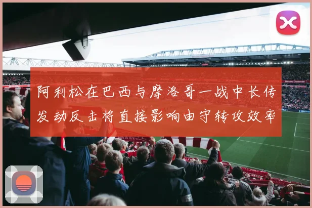 阿利松在巴西与摩洛哥一战中长传发动反击将直接影响由守转攻效率