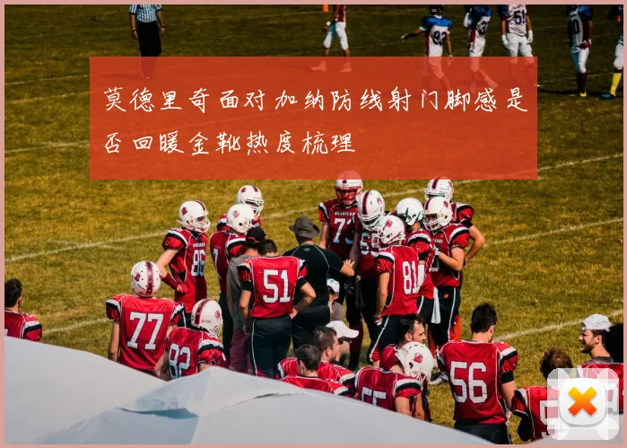 莫德里奇面对加纳防线射门脚感是否回暖金靴热度梳理