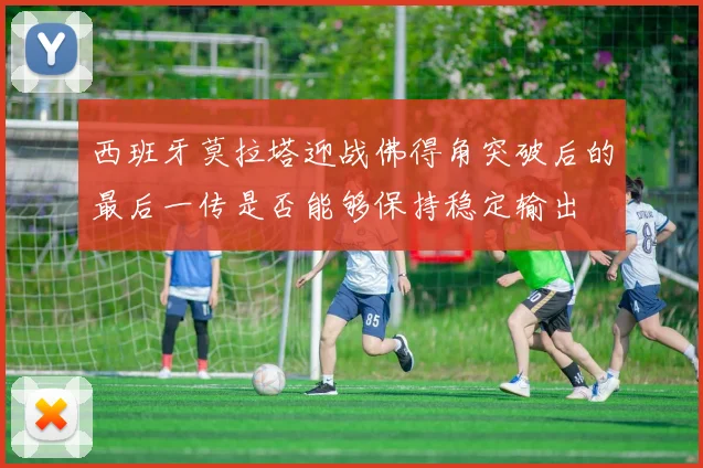 西班牙莫拉塔迎战佛得角突破后的最后一传是否能够保持稳定输出