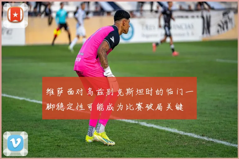 维萨面对乌兹别克斯坦时的临门一脚稳定性可能成为比赛破局关键