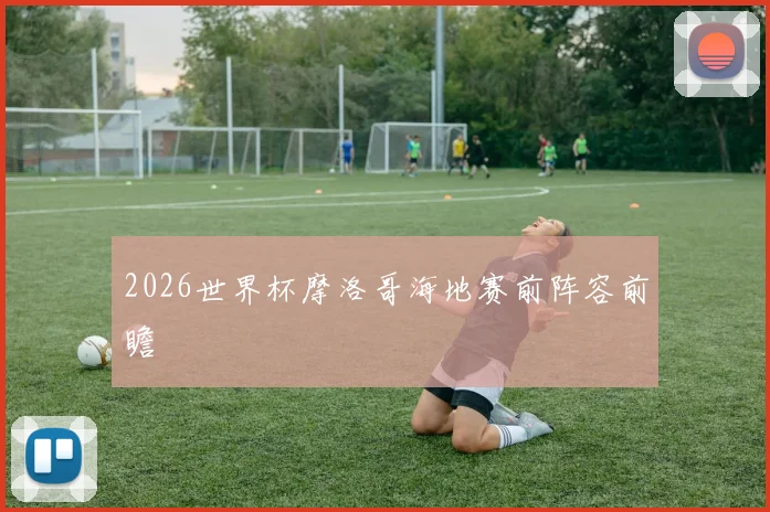 2026世界杯摩洛哥海地赛前阵容前瞻