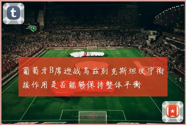 葡萄牙B席迎战乌兹别克斯坦攻守衔接作用是否能够保持整体平衡