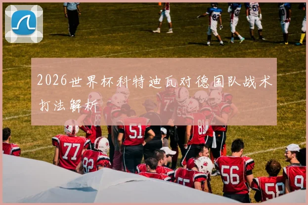 2026世界杯科特迪瓦对德国队战术打法解析
