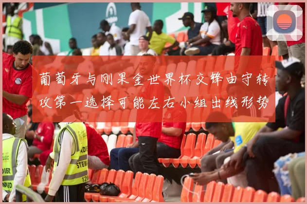 葡萄牙与刚果金世界杯交锋由守转攻第一选择可能左右小组出线形势