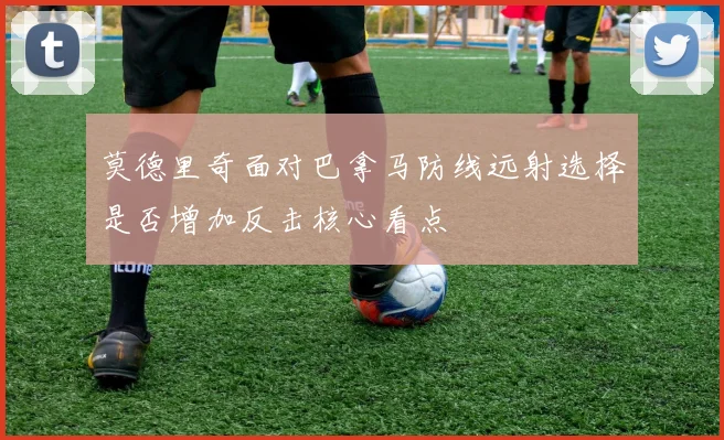 莫德里奇面对巴拿马防线远射选择是否增加反击核心看点