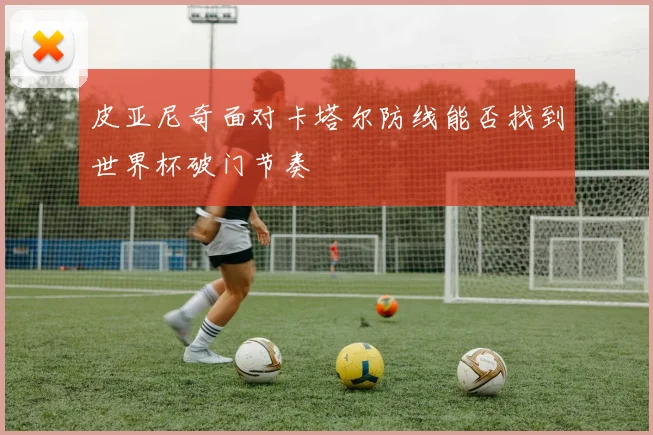 皮亚尼奇面对卡塔尔防线能否找到世界杯破门节奏