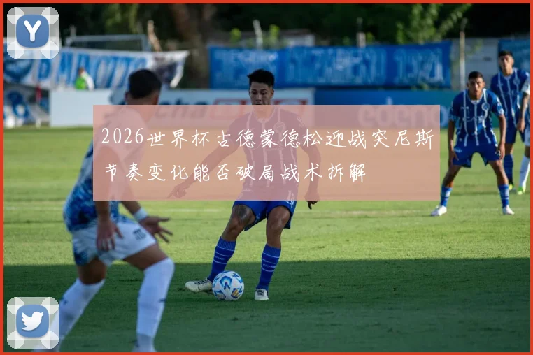 2026世界杯古德蒙德松迎战突尼斯节奏变化能否破局战术拆解