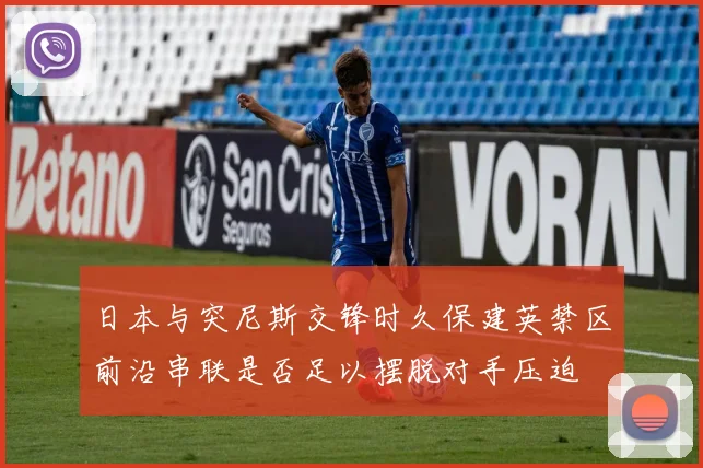 日本与突尼斯交锋时久保建英禁区前沿串联是否足以摆脱对手压迫