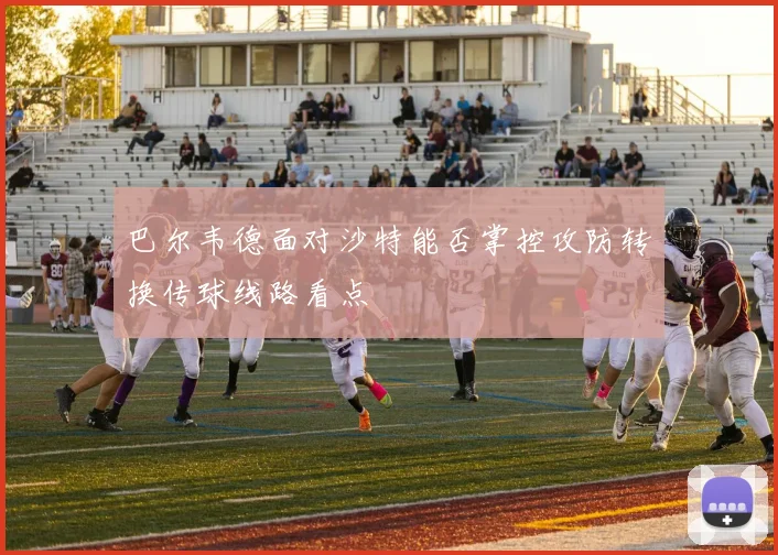 巴尔韦德面对沙特能否掌控攻防转换传球线路看点