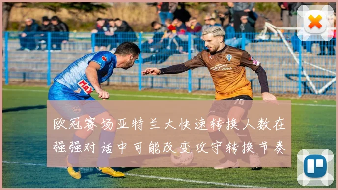 欧冠赛场亚特兰大快速转换人数在强强对话中可能改变攻守转换节奏