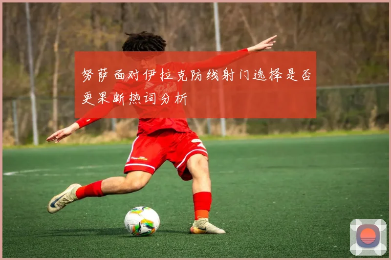 努萨面对伊拉克防线射门选择是否更果断热词分析