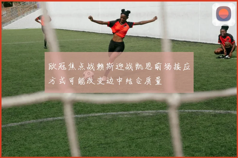 欧冠焦点战赖斯迎战凯恩前场接应方式可能改变边中结合质量
