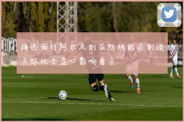 梅西面对阿尔及利亚防线能否制造点球机会盘口影响看点