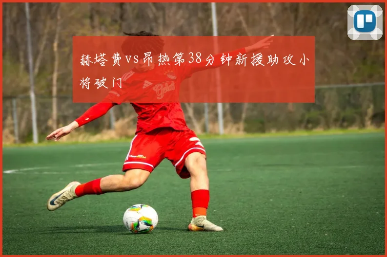 赫塔费vs昂热第38分钟新援助攻小将破门