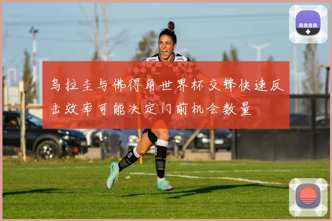 乌拉圭与佛得角世界杯交锋快速反击效率可能决定门前机会数量