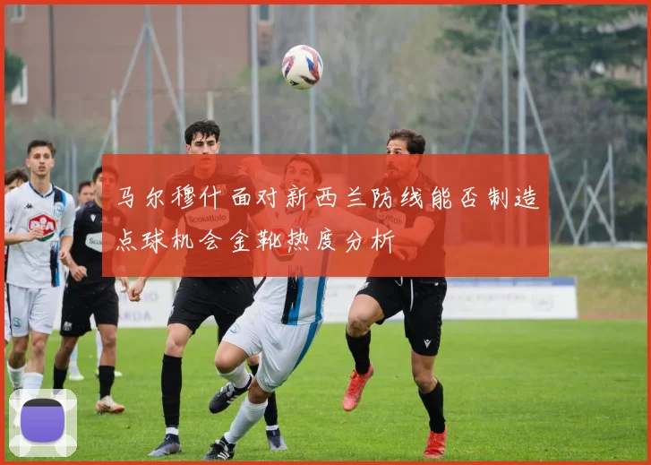 马尔穆什面对新西兰防线能否制造点球机会金靴热度分析