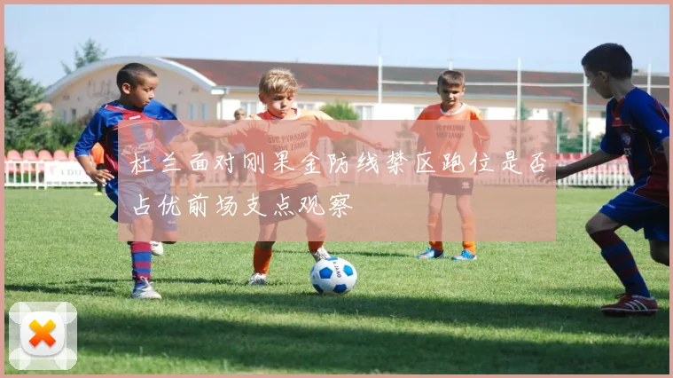 杜兰面对刚果金防线禁区跑位是否占优前场支点观察