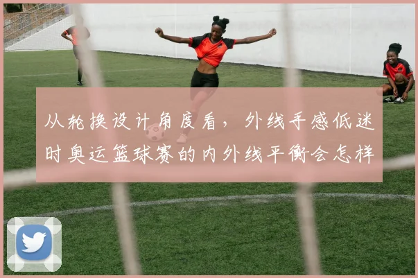 从轮换设计角度看,外线手感低迷时奥运篮球赛的内外线平衡会怎样变化