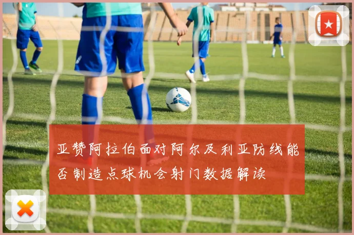 亚赞阿拉伯面对阿尔及利亚防线能否制造点球机会射门数据解读