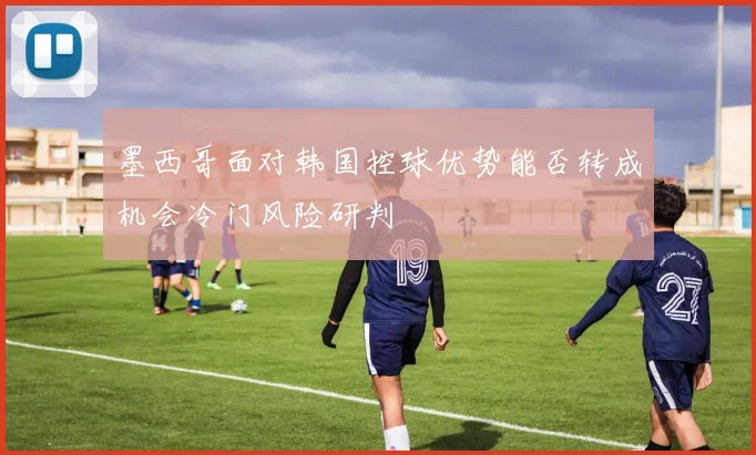 墨西哥面对韩国控球优势能否转成机会冷门风险研判
