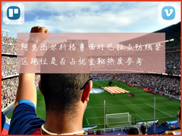 阿克图尔科格鲁面对巴拉圭防线禁区跑位是否占优金靴热度参考